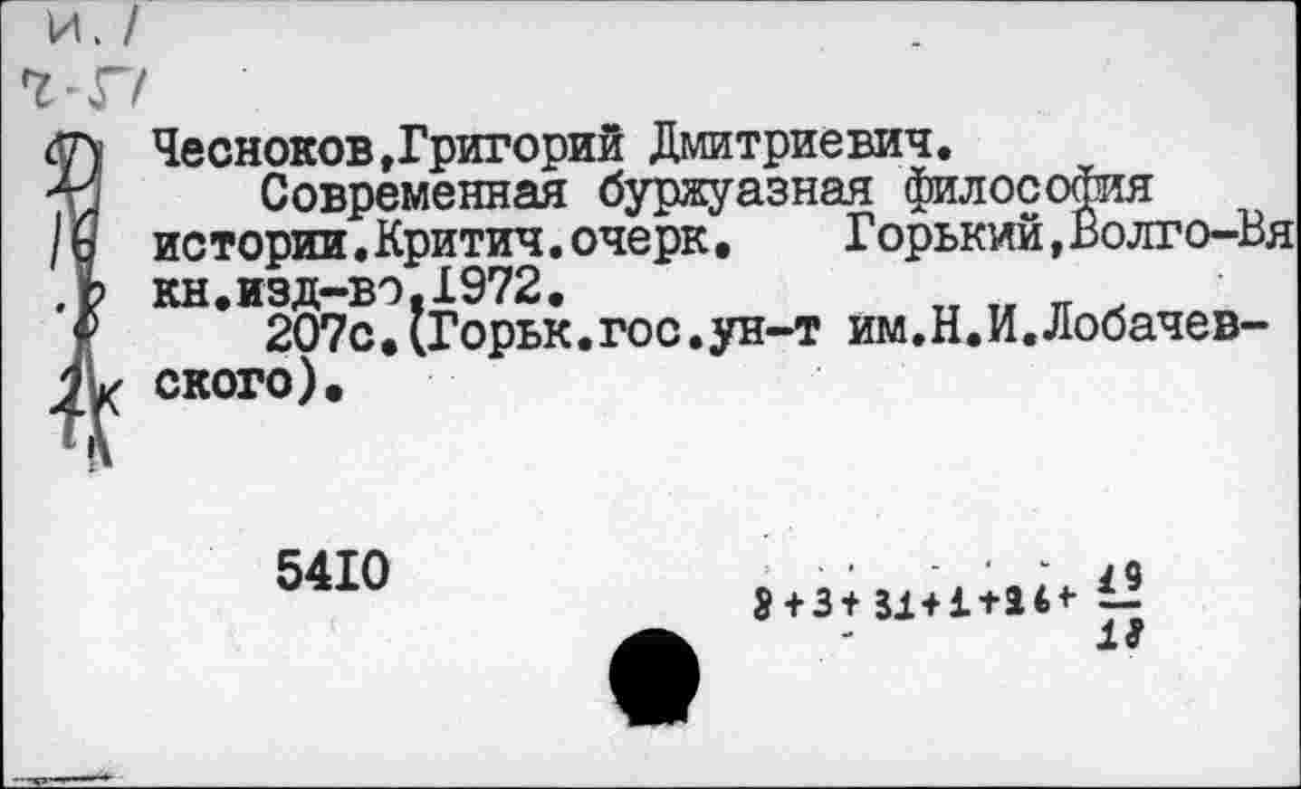 ﻿и.
<7) Чесноков,Григорий Дмитриевич.
Современная буржуазная философия
/Ь истории.Критич.очерк, Горький,Волго-Вя ,Ь кн.изд-вэ.1972.
<■>	207с,(Горьк.гос.ун-т им.Н.И.Лобачев-
2 К ского).
5410
- /О
$ + 3+ 31+1+24* £2